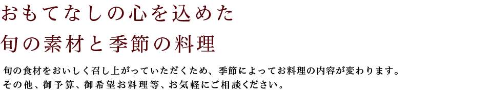 おもてなしの心を込めた旬の素材と季節の料理:旬の食材をおいしく召し上がっていただくため、季節によってお料理の内容が変わります。