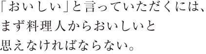 「おいしい」と言っていただくには、まず料理人からおいしいと思えなければならない。