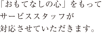 「おもてなしの心」をもってサービススタッフが対応させていただきます。